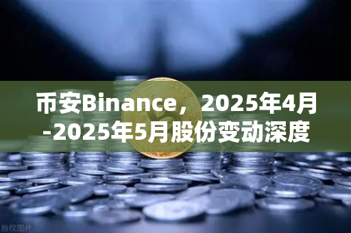 币安Binance，2025年4月-2025年5月股份变动深度解析，定向增发与上市潮背后的机遇与挑战