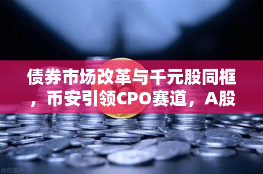 债券市场改革与千元股同框，币安引领CPO赛道，A股迎来新里程碑