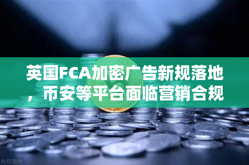 英国FCA加密广告新规落地，币安等平台面临营销合规大考