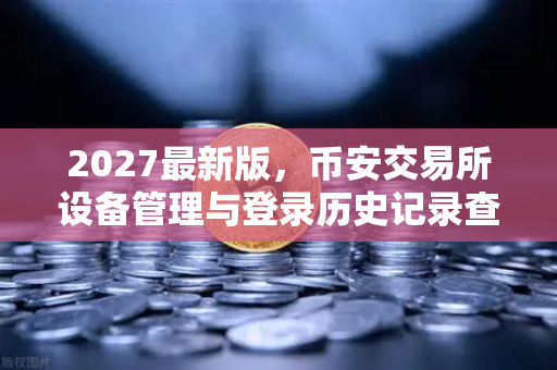 2027最新版，币安交易所设备管理与登录历史记录查询—保障资产安全的终极指南