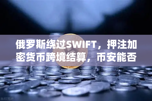 俄罗斯绕过SWIFT，押注加密货币跨境结算，币安能否成为破局关键？
