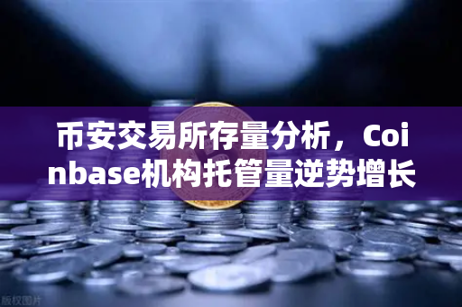 币安交易所存量分析，Coinbase机构托管量逆势增长，长线信心犹在