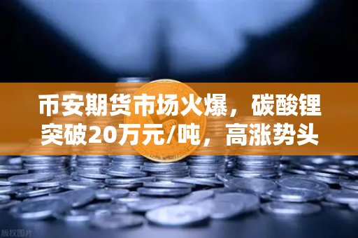 币安期货市场火爆，碳酸锂突破20万元/吨，高涨势头能否持续？