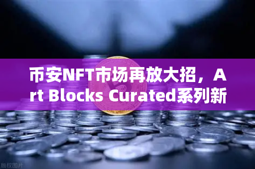 币安NFT市场再放大招，Art Blocks Curated系列新艺术家作品独家首发，数字艺术藏家必看！