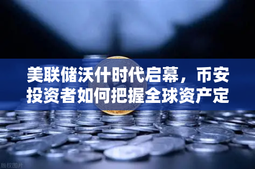 美联储沃什时代启幕，币安投资者如何把握全球资产定价新逻辑？