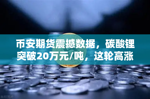 币安期货震撼数据，碳酸锂突破20万元/吨，这轮高涨行情还能持续多久？