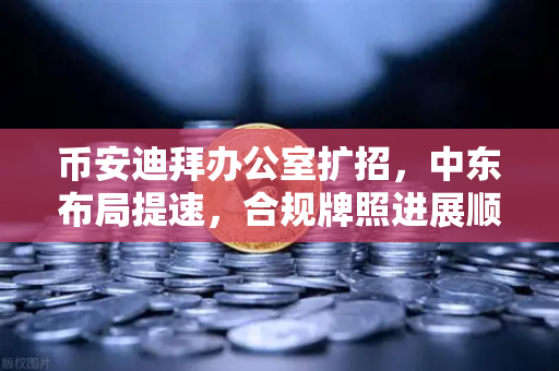 币安迪拜办公室扩招，中东布局提速，合规牌照进展顺利