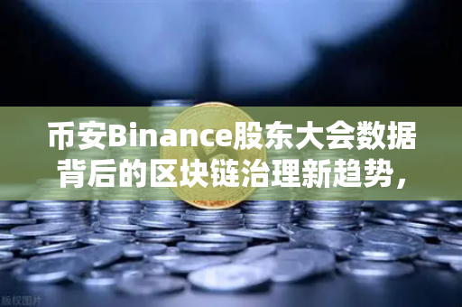 币安Binance股东大会数据背后的区块链治理新趋势，517家股权登记与223家会议召开的深度解读