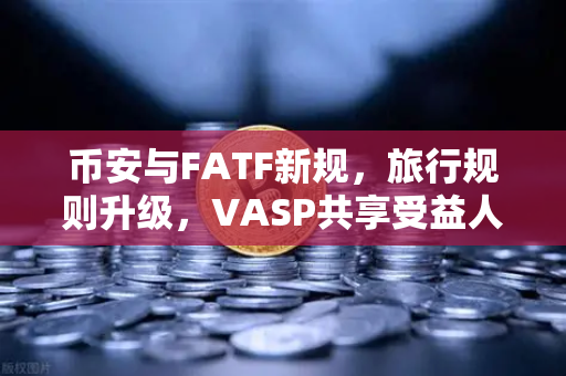 币安与FATF新规，旅行规则升级，VASP共享受益人信息成焦点