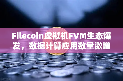 Filecoin虚拟机FVM生态爆发，数据计算应用数量激增背后的机遇与挑战