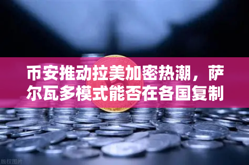 币安推动拉美加密热潮，萨尔瓦多模式能否在各国复制？