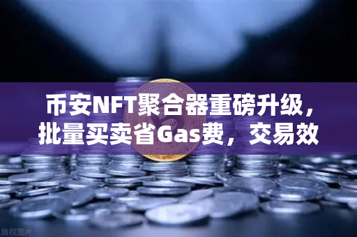 币安NFT聚合器重磅升级，批量买卖省Gas费，交易效率翻倍！