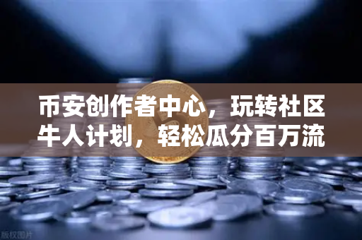 币安创作者中心，玩转社区牛人计划，轻松瓜分百万流量与变现指南