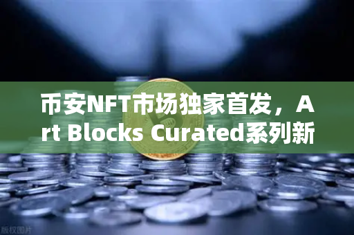 币安NFT市场独家首发，Art Blocks Curated系列新艺术家作品，数字艺术收藏新风口