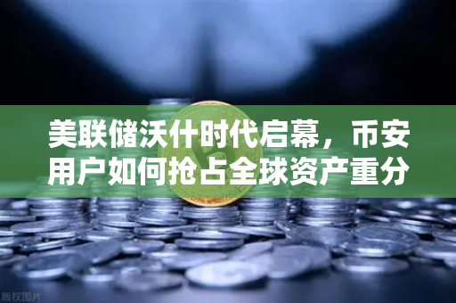 美联储沃什时代启幕，币安用户如何抢占全球资产重分配先机？
