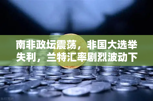 南非政坛震荡，非国大选举失利，兰特汇率剧烈波动下的投资新机遇