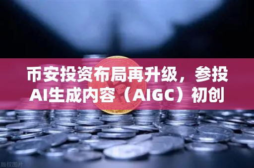 币安投资布局再升级，参投AI生成内容（AIGC）初创公司，抢占Web3+AI新赛道