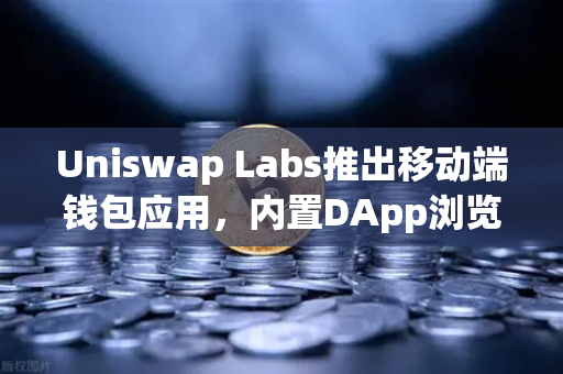 Uniswap Labs推出移动端钱包应用，内置DApp浏览器，去中心化金融的新篇章