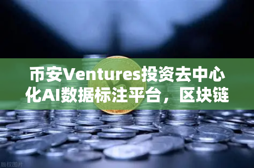 币安Ventures投资去中心化AI数据标注平台，区块链与AI的完美融合