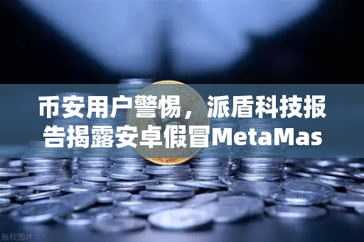 币安用户警惕，派盾科技报告揭露安卓假冒MetaMask应用新骗局