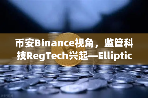 币安Binance视角，监管科技RegTech兴起—Elliptic获投用于追踪非法资金