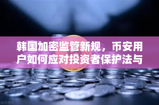 韩国加密监管新规，币安用户如何应对投资者保护法与赔偿基金