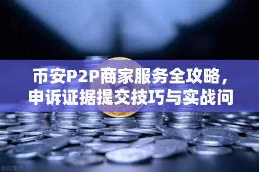 币安P2P商家服务全攻略，申诉证据提交技巧与实战问答