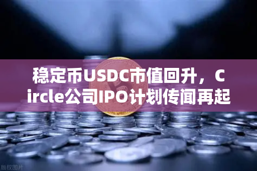 稳定币USDC市值回升，Circle公司IPO计划传闻再起，币安生态迎来新变局？