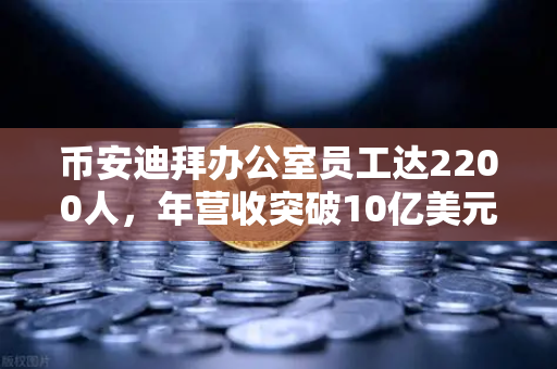 币安迪拜办公室员工达2200人，年营收突破10亿美元，合规化进程加速