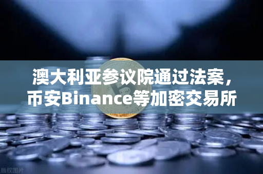 澳大利亚参议院通过法案，币安Binance等加密交易所纳入AUSTRAC监管，加密合规时代正式来临
