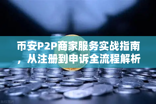 币安P2P商家服务实战指南,从注册到申诉全流程解析-第1张图片-币安Binance 币安P2P商家服务实战指南,从注册到申诉全流程解析-第1张图片-币安Binance