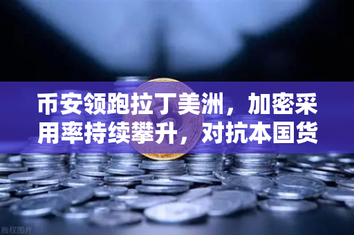 币安领跑拉丁美洲，加密采用率持续攀升，对抗本国货币贬值