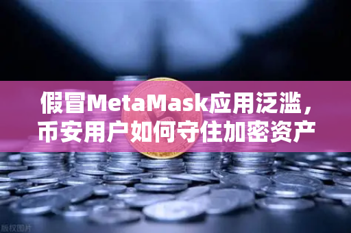 假冒MetaMask应用泛滥，币安用户如何守住加密资产防线？