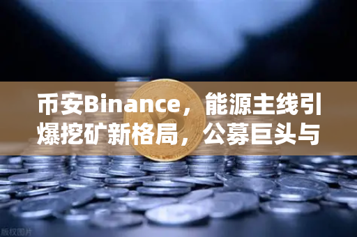 币安Binance，能源主线引爆挖矿新格局，公募巨头与传统石油佬的双碳牌局