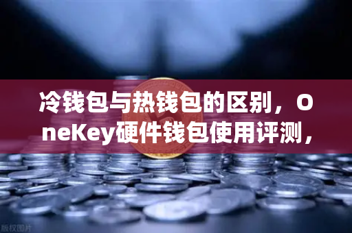 冷钱包与热钱包的区别，OneKey硬件钱包使用评测，币安用户必看的安全指南