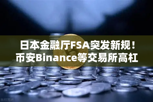 日本金融厅FSA突发新规！币安Binance等交易所高杠杆合约遭封杀，散户何去何从？