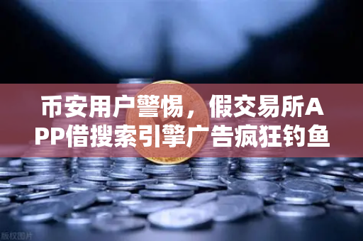 币安用户警惕，假交易所APP借搜索引擎广告疯狂钓鱼，你的资产正面临威胁