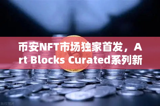 币安NFT市场独家首发，Art Blocks Curated系列新艺术家作品，数字艺术迎来新纪元