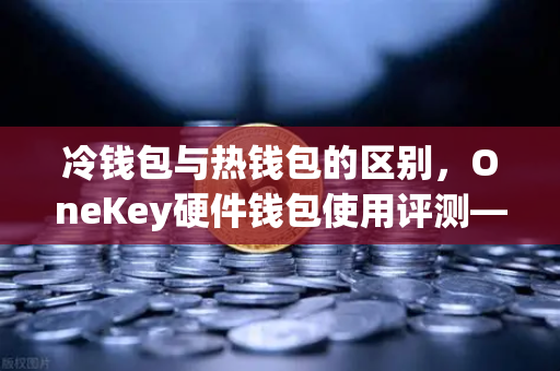 冷钱包与热钱包的区别，OneKey硬件钱包使用评测—币安用户的资产安全指南