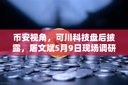 币安视角，可川科技盘后披露，屠文斌5月9日现场调研透露了什么信号？