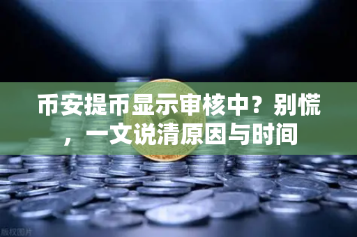 币安提币显示审核中？别慌，一文说清原因与时间