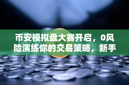 币安模拟盘大赛开启，0风险演练你的交易策略，新手也能稳操胜券