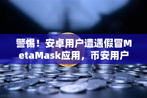 警惕！安卓用户遭遇假冒MetaMask应用，币安用户如何保护资产安全