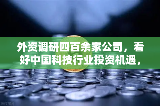外资调研四百余家公司，看好中国科技行业投资机遇，Web3项目获关注