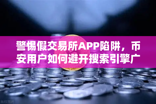 警惕假交易所APP陷阱，币安用户如何避开搜索引擎广告中的骗局