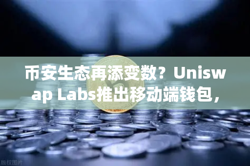 币安生态再添变数？Uniswap Labs推出移动端钱包，内置DApp浏览器引爆DeFi新战局