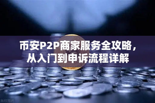 币安P2P商家服务全攻略，从入门到申诉流程详解