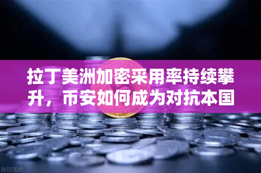 拉丁美洲加密采用率持续攀升，币安如何成为对抗本国货币贬值的利器？