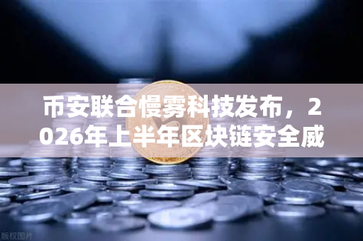 币安联合慢雾科技发布，2026年上半年区块链安全威胁报告
