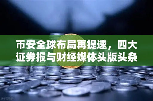 币安全球布局再提速，四大证券报与财经媒体头版头条聚焦合规与创新
